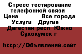 Стресс-тестирование телефонной связи › Цена ­ 1 000 - Все города Услуги » Другие   . Дагестан респ.,Южно-Сухокумск г.